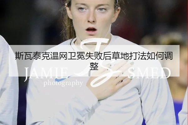 斯瓦泰克温网卫冕失败后草地打法如何调整